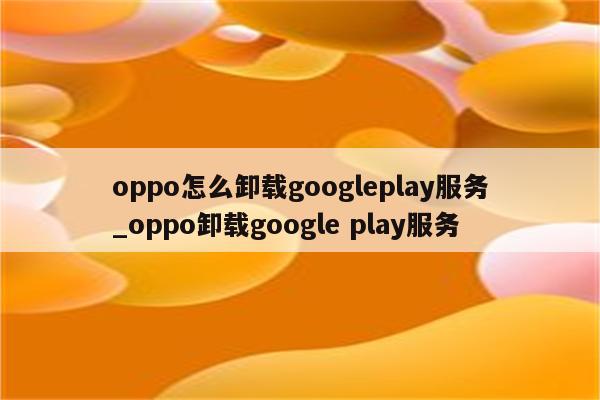oppo怎么卸载googleplay服务_oppo卸载google play服务